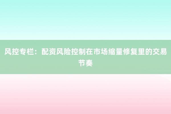风控专栏：配资风险控制在市场缩量修复里的交易节奏