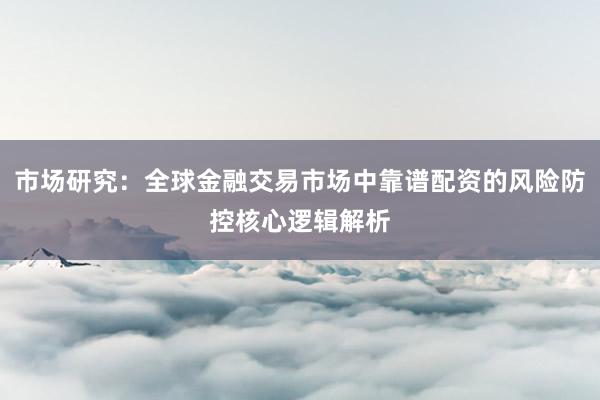 市场研究：全球金融交易市场中靠谱配资的风险防控核心逻辑解析