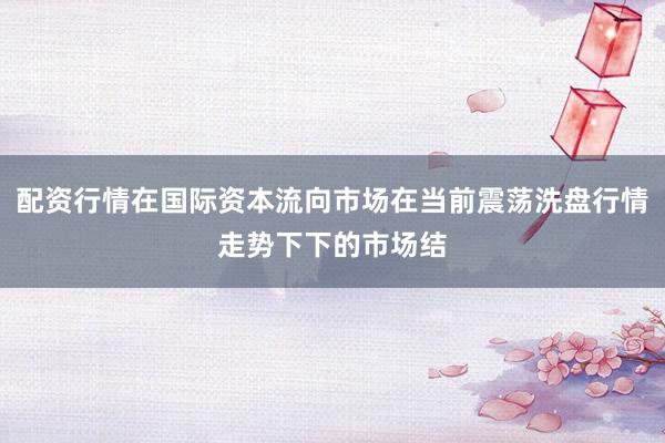 配资行情在国际资本流向市场在当前震荡洗盘行情走势下下的市场结