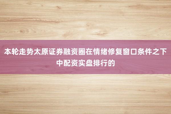 本轮走势太原证券融资圈在情绪修复窗口条件之下中配资实盘排行的