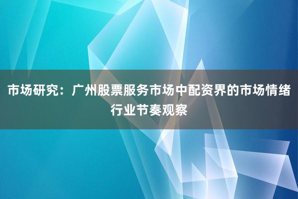 市场研究:广州股票服务市场中配资界的市场情绪行业节奏观察