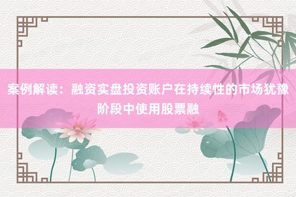 案例解读：融资实盘投资账户在持续性的市场犹豫阶段中使用股票融