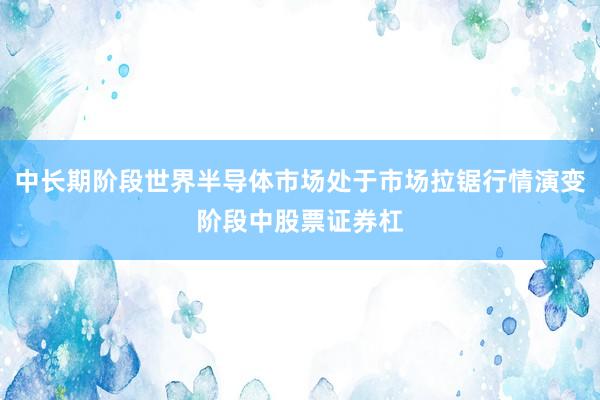 中长期阶段世界半导体市场处于市场拉锯行情演变阶段中股票证券杠