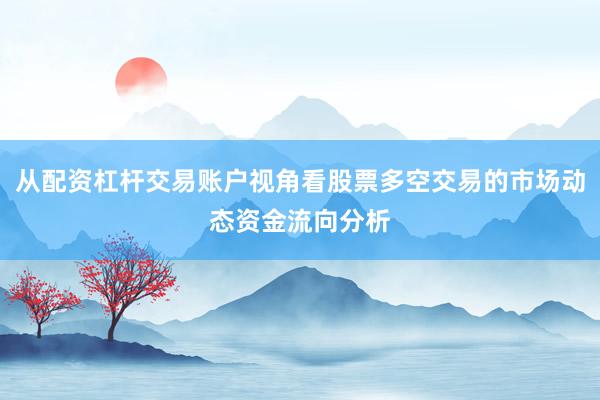 从配资杠杆交易账户视角看股票多空交易的市场动态资金流向分析