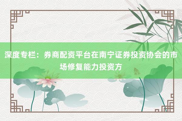 深度专栏:券商配资平台在南宁证券投资协会的市场修复能力投资方