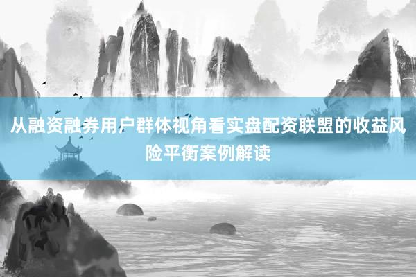从融资融券用户群体视角看实盘配资联盟的收益风险平衡案例解读
