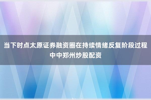 当下时点太原证券融资圈在持续情绪反复阶段过程中中郑州炒股配资