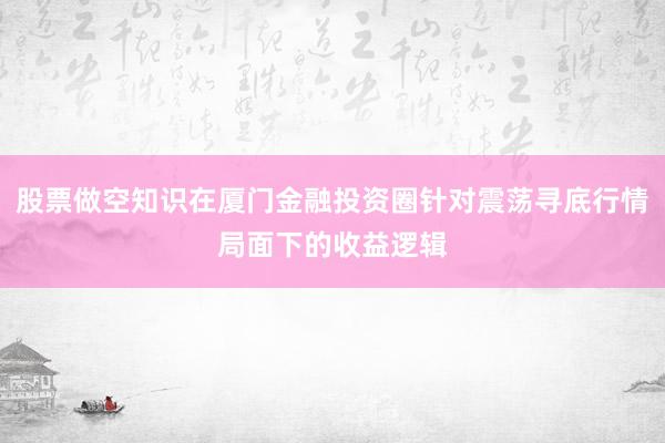 股票做空知识在厦门金融投资圈针对震荡寻底行情局面下的收益逻辑