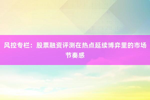 风控专栏：股票融资评测在热点延续博弈里的市场节奏感