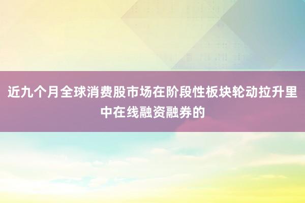 近九个月全球消费股市场在阶段性板块轮动拉升里中在线融资融券的