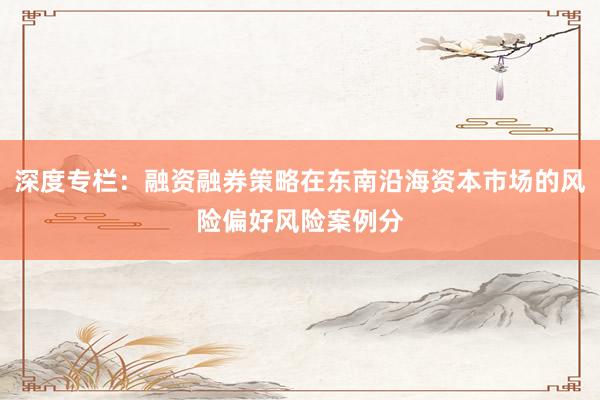 深度专栏：融资融券策略在东南沿海资本市场的风险偏好风险案例分