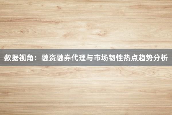 数据视角：融资融券代理与市场韧性热点趋势分析