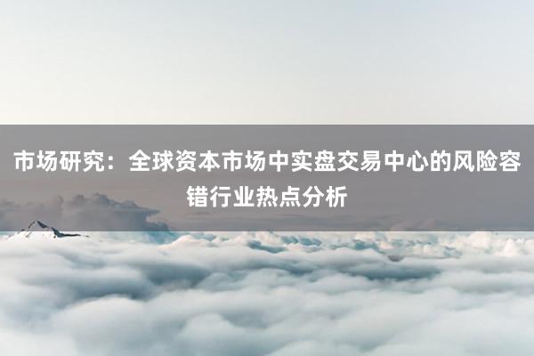 市场研究:全球资本市场中实盘交易中心的风险容错行业热点分析