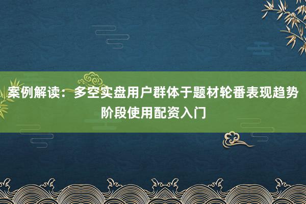 案例解读:多空实盘用户群体于题材轮番表现趋势阶段使用配资入门
