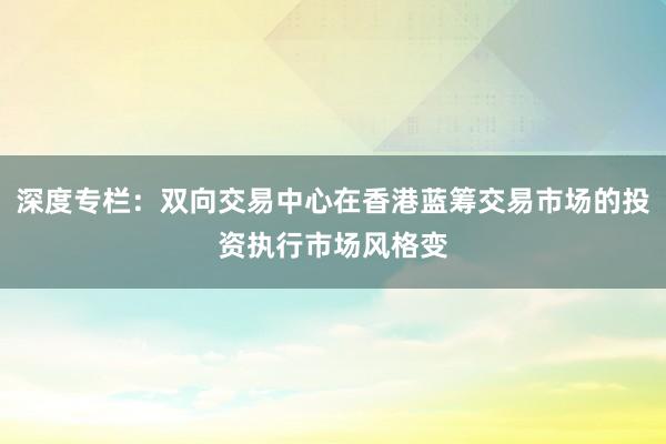 深度专栏：双向交易中心在香港蓝筹交易市场的投资执行市场风格变