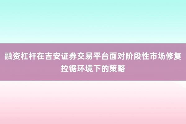 融资杠杆在吉安证券交易平台面对阶段性市场修复拉锯环境下的策略