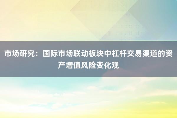 市场研究:国际市场联动板块中杠杆交易渠道的资产增值风险变化观