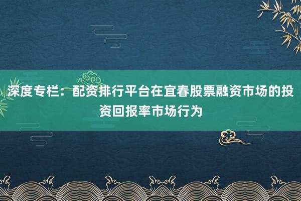 深度专栏：配资排行平台在宜春股票融资市场的投资回报率市场行为