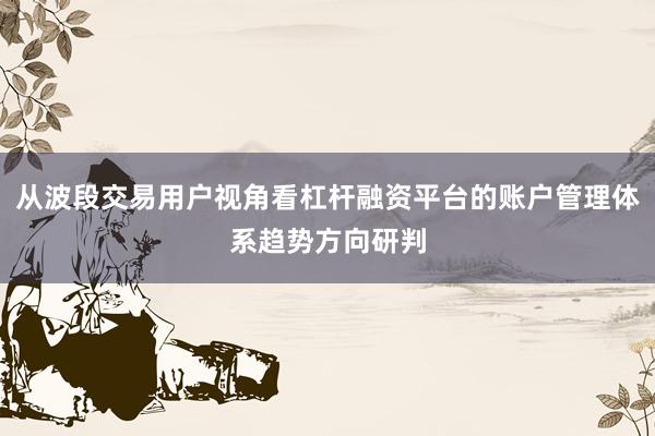 从波段交易用户视角看杠杆融资平台的账户管理体系趋势方向研判