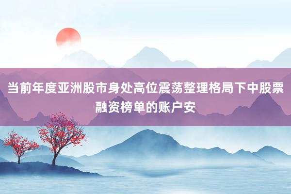 当前年度亚洲股市身处高位震荡整理格局下中股票融资榜单的账户安