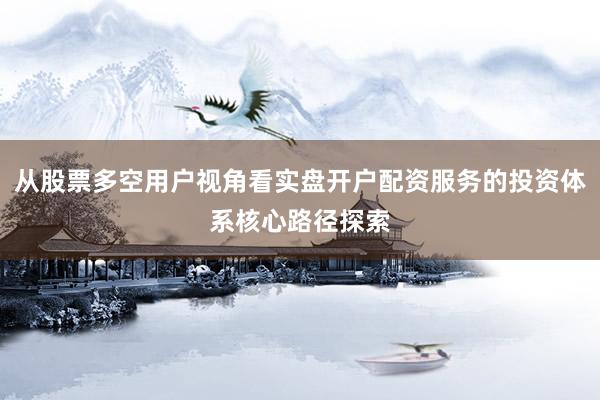 从股票多空用户视角看实盘开户配资服务的投资体系核心路径探索