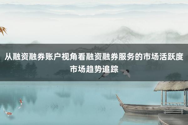 从融资融券账户视角看融资融券服务的市场活跃度市场趋势追踪