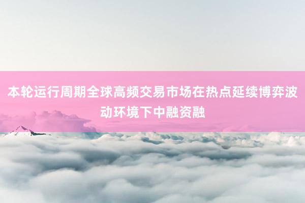 本轮运行周期全球高频交易市场在热点延续博弈波动环境下中融资融