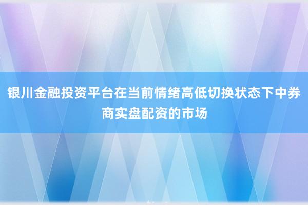 银川金融投资平台在当前情绪高低切换状态下中券商实盘配资的市场