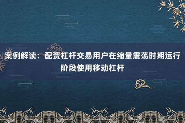 案例解读：配资杠杆交易用户在缩量震荡时期运行阶段使用移动杠杆