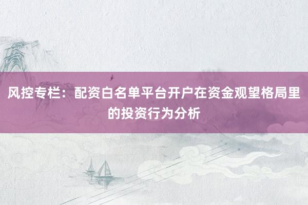 风控专栏：配资白名单平台开户在资金观望格局里的投资行为分析