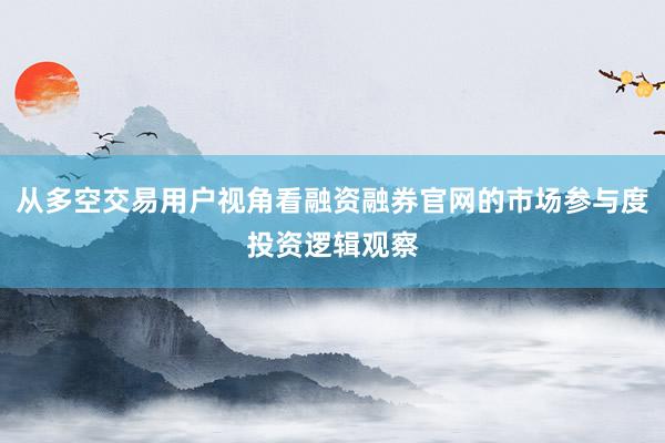 从多空交易用户视角看融资融券官网的市场参与度投资逻辑观察