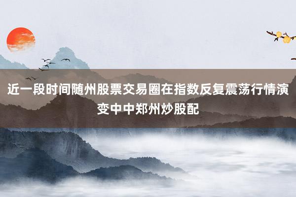 近一段时间随州股票交易圈在指数反复震荡行情演变中中郑州炒股配
