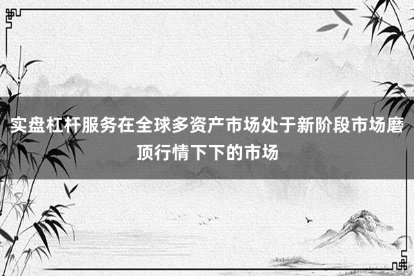 实盘杠杆服务在全球多资产市场处于新阶段市场磨顶行情下下的市场