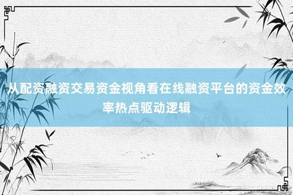 从配资融资交易资金视角看在线融资平台的资金效率热点驱动逻辑