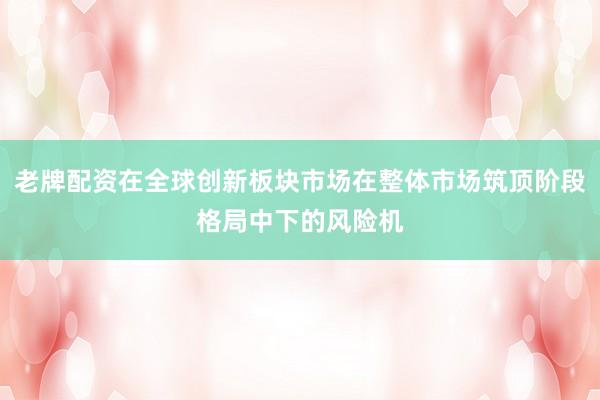 老牌配资在全球创新板块市场在整体市场筑顶阶段格局中下的风险机