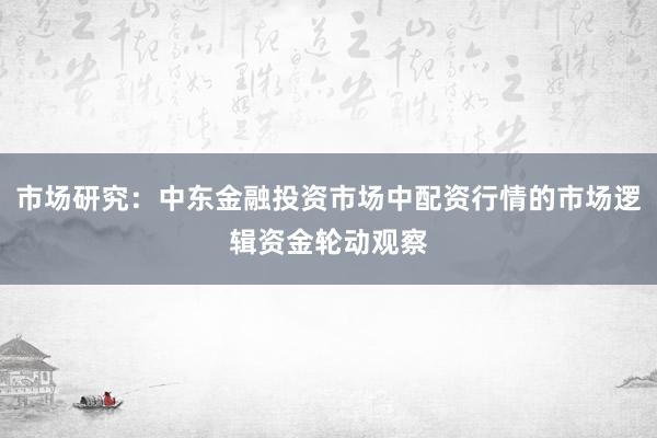 市场研究：中东金融投资市场中配资行情的市场逻辑资金轮动观察