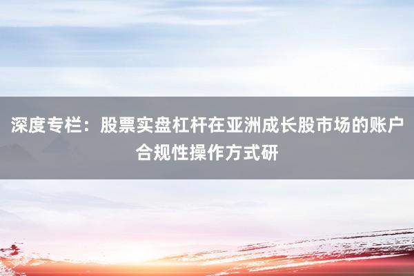 深度专栏：股票实盘杠杆在亚洲成长股市场的账户合规性操作方式研