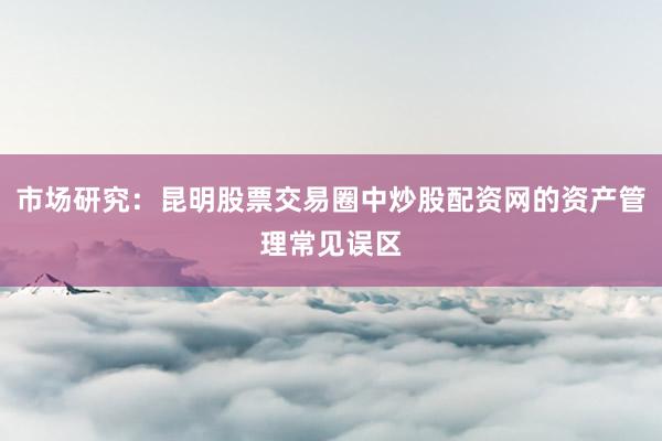 市场研究:昆明股票交易圈中炒股配资网的资产管理常见误区