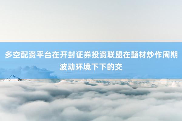 多空配资平台在开封证券投资联盟在题材炒作周期波动环境下下的交