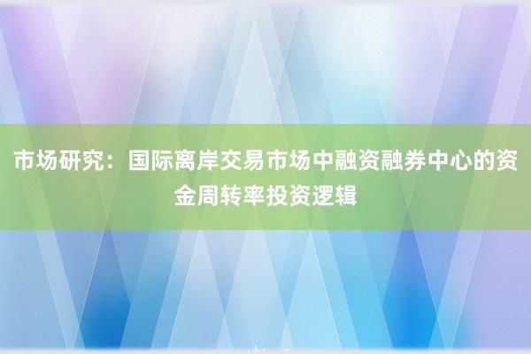 市场研究:国际离岸交易市场中融资融券中心的资金周转率投资逻辑