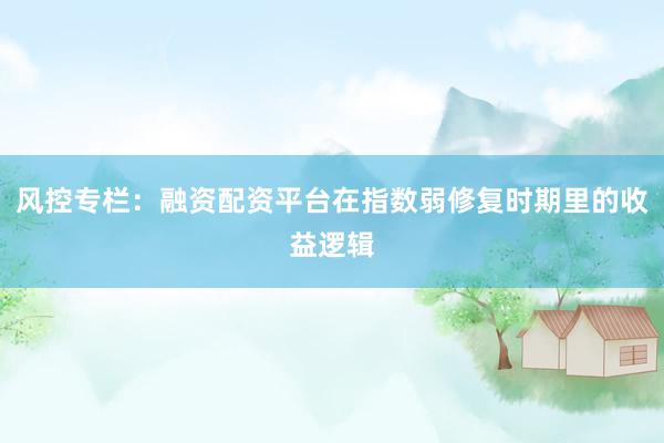 风控专栏：融资配资平台在指数弱修复时期里的收益逻辑