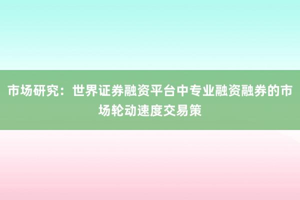 市场研究：世界证券融资平台中专业融资融券的市场轮动速度交易策