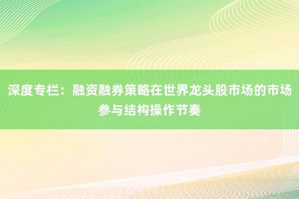 深度专栏：融资融券策略在世界龙头股市场的市场参与结构操作节奏