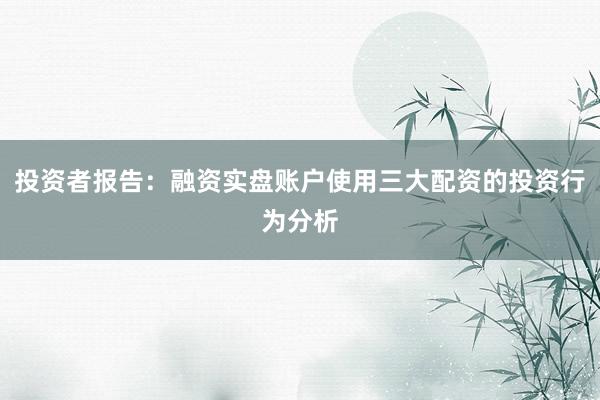 投资者报告:融资实盘账户使用三大配资的投资行为分析
