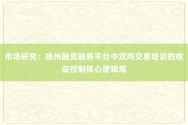 市场研究：扬州融资融券平台中双向交易培训的收益控制核心逻辑观