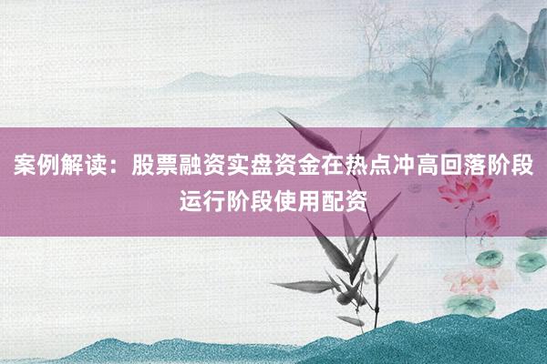 案例解读：股票融资实盘资金在热点冲高回落阶段运行阶段使用配资