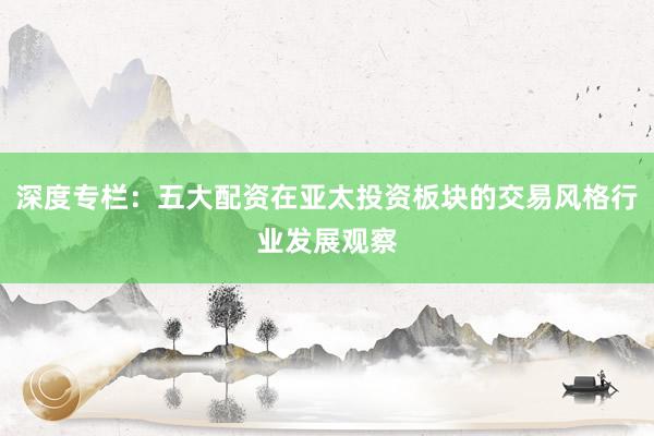 深度专栏：五大配资在亚太投资板块的交易风格行业发展观察