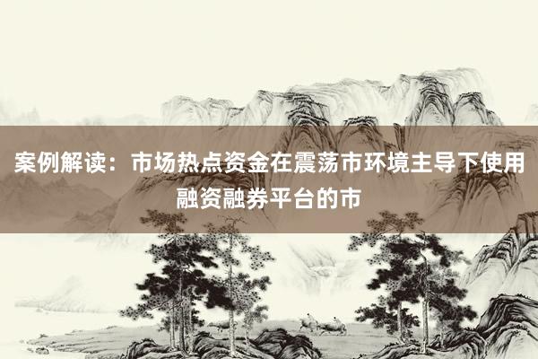 案例解读：市场热点资金在震荡市环境主导下使用融资融券平台的市