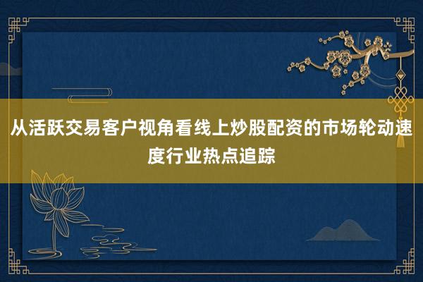 从活跃交易客户视角看线上炒股配资的市场轮动速度行业热点追踪