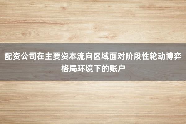配资公司在主要资本流向区域面对阶段性轮动博弈格局环境下的账户